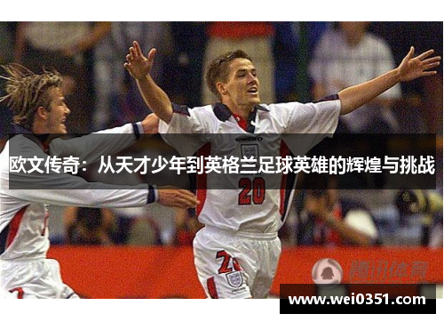 欧文传奇:从天才少年到英格兰足球英雄的辉煌与挑战 欧文传奇:从天才少年到英格兰足球英雄的辉煌与挑战