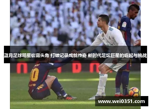 蓝月足球明星崭露头角 打破记录成就传奇 新时代足坛巨星的崛起与挑战 蓝月足球明星崭露头角 打破记录成就传奇 新时代足坛巨星的崛起与挑战