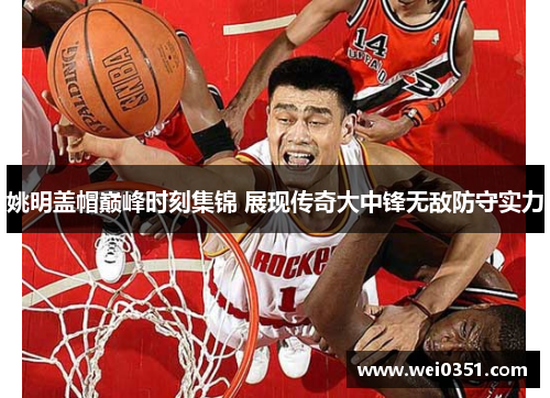 姚明盖帽巅峰时刻集锦 展现传奇大中锋无敌防守实力 姚明盖帽巅峰时刻集锦 展现传奇大中锋无敌防守实力