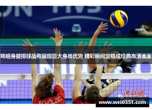 姚明身披排球战袍展现巨大身高优势 精彩瞬间定格成经典高清画面 姚明身披排球战袍展现巨大身高优势 精彩瞬间定格成经典高清画面