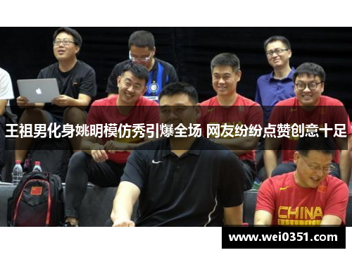 王祖男化身姚明模仿秀引爆全场 网友纷纷点赞创意十足 王祖男化身姚明模仿秀引爆全场 网友纷纷点赞创意十足