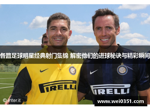 各路足球明星经典射门集锦 解密他们的进球秘诀与精彩瞬间 各路足球明星经典射门集锦 解密他们的进球秘诀与精彩瞬间