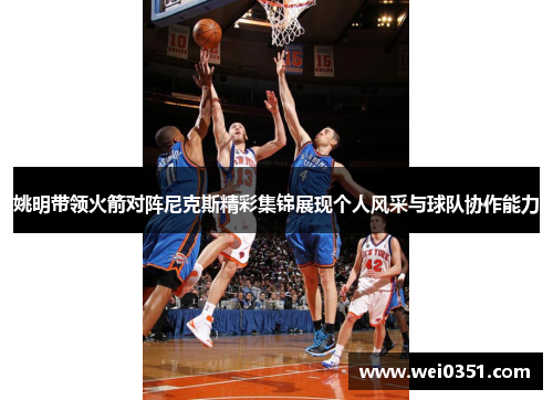 姚明带领火箭对阵尼克斯精彩集锦展现个人风采与球队协作能力 姚明带领火箭对阵尼克斯精彩集锦展现个人风采与球队协作能力