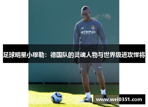 足球明星小穆勒:德国队的灵魂人物与世界级进攻悍将 足球明星小穆勒:德国队的灵魂人物与世界级进攻悍将