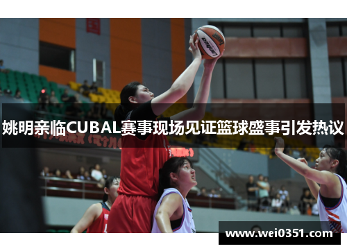 姚明亲临CUBAL赛事现场见证篮球盛事引发热议