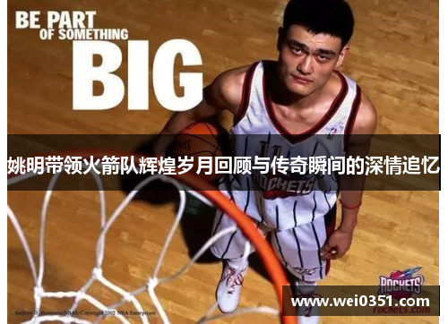 姚明带领火箭队辉煌岁月回顾与传奇瞬间的深情追忆