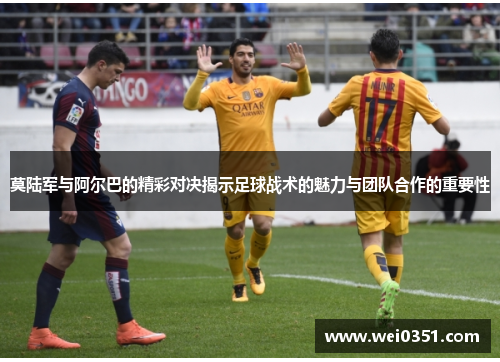 莫陆军与阿尔巴的精彩对决揭示足球战术的魅力与团队合作的重要性